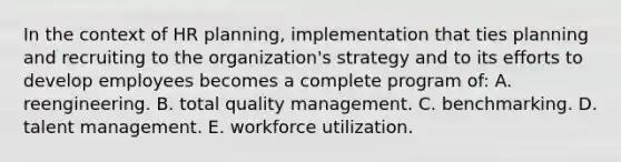 In the context of HR planning, implementation that ties planning and recruiting to the organization's strategy and to its efforts to develop employees becomes a complete program of: A. reengineering. B. total quality management. C. benchmarking. D. talent management. E. workforce utilization.