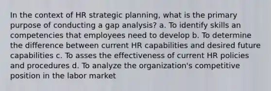 In the context of HR strategic planning, what is the primary purpose of conducting a gap analysis? a. To identify skills an competencies that employees need to develop b. To determine the difference between current HR capabilities and desired future capabilities c. To asses the effectiveness of current HR policies and procedures d. To analyze the organization's competitive position in the labor market