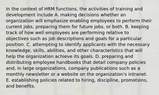 In the context of HRM functions, the activities of training and development include A. making decisions whether an organization will emphasize enabling employees to perform their current jobs, preparing them for future jobs, or both. B. keeping track of how well employees are performing relative to objectives such as job descriptions and goals for a particular position. C. attempting to identify applicants with the necessary knowledge, skills, abilities, and other characteristics that will help the organization achieve its goals. D. preparing and distributing employee handbooks that detail company policies and, in large organizations, company publications such as a monthly newsletter or a website on the organization's intranet. E. establishing policies related to hiring, discipline, promotions, and benefits.