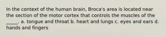 In the context of the human brain, Broca's area is located near the section of the motor cortex that controls the muscles of the _____. a. tongue and throat b. heart and lungs c. eyes and ears d. hands and fingers