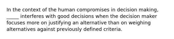 In the context of the human compromises in decision making, _____ interferes with good decisions when the decision maker focuses more on justifying an alternative than on weighing alternatives against previously defined criteria.