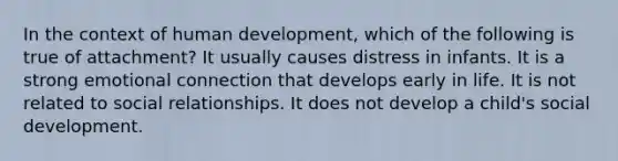 In the context of human development, which of the following is true of attachment? It usually causes distress in infants. It is a strong emotional connection that develops early in life. It is not related to social relationships. It does not develop a child's social development.