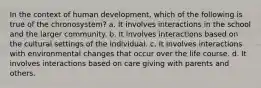 In the context of human development, which of the following is true of the chronosystem? a. It involves interactions in the school and the larger community. b. It involves interactions based on the cultural settings of the individual. c. It involves interactions with environmental changes that occur over the life course. d. It involves interactions based on care giving with parents and others.