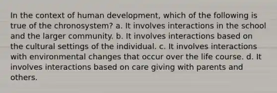 In the context of human development, which of the following is true of the chronosystem? a. It involves interactions in the school and the larger community. b. It involves interactions based on the cultural settings of the individual. c. It involves interactions with environmental changes that occur over the life course. d. It involves interactions based on care giving with parents and others.