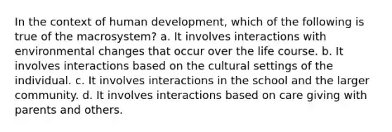 In the context of human development, which of the following is true of the macrosystem? a. It involves interactions with environmental changes that occur over the life course. b. It involves interactions based on the cultural settings of the individual. c. It involves interactions in the school and the larger community. d. It involves interactions based on care giving with parents and others.