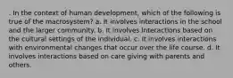 . In the context of human development, which of the following is true of the macrosystem? a. It involves interactions in the school and the larger community. b. It involves interactions based on the cultural settings of the individual. c. It involves interactions with environmental changes that occur over the life course. d. It involves interactions based on care giving with parents and others.