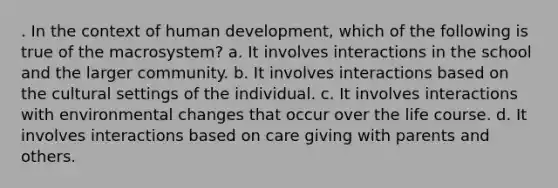 . In the context of human development, which of the following is true of the macrosystem? a. It involves interactions in the school and the larger community. b. It involves interactions based on the cultural settings of the individual. c. It involves interactions with environmental changes that occur over the life course. d. It involves interactions based on care giving with parents and others.