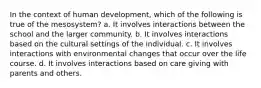 In the context of human development, which of the following is true of the mesosystem? a. It involves interactions between the school and the larger community. b. It involves interactions based on the cultural settings of the individual. c. It involves interactions with environmental changes that occur over the life course. d. It involves interactions based on care giving with parents and others.