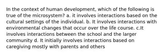 In the context of human development, which of the following is true of the microsystem? a. it involves interactions based on the cultural settings of the individual. b. It involves interactions with environmental changes that occur over the life course. c.It involves interactions between the school and the larger community d. It initially involves interactions based on caregiving mostly with parents and others