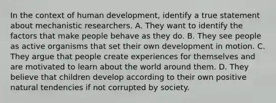 In the context of human development, identify a true statement about mechanistic researchers. A. They want to identify the factors that make people behave as they do. B. They see people as active organisms that set their own development in motion. C. They argue that people create experiences for themselves and are motivated to learn about the world around them. D. They believe that children develop according to their own positive natural tendencies if not corrupted by society.