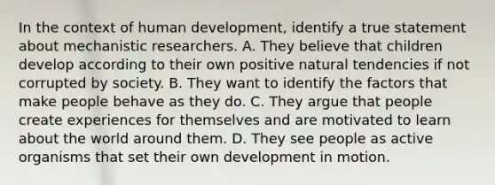 In the context of human development, identify a true statement about mechanistic researchers. A. They believe that children develop according to their own positive natural tendencies if not corrupted by society. B. They want to identify the factors that make people behave as they do. C. They argue that people create experiences for themselves and are motivated to learn about the world around them. D. They see people as active organisms that set their own development in motion.