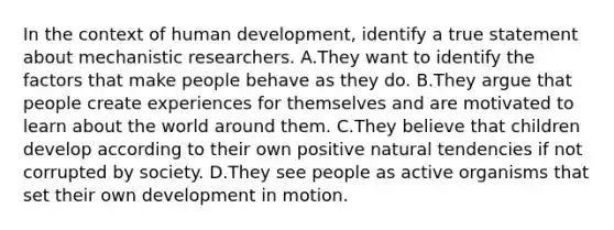 In the context of human development, identify a true statement about mechanistic researchers. A.They want to identify the factors that make people behave as they do. B.They argue that people create experiences for themselves and are motivated to learn about the world around them. C.They believe that children develop according to their own positive natural tendencies if not corrupted by society. D.They see people as active organisms that set their own development in motion.