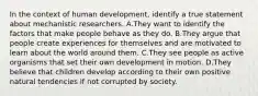 In the context of human development, identify a true statement about mechanistic researchers. A.They want to identify the factors that make people behave as they do. B.They argue that people create experiences for themselves and are motivated to learn about the world around them. C.They see people as active organisms that set their own development in motion. D.They believe that children develop according to their own positive natural tendencies if not corrupted by society.