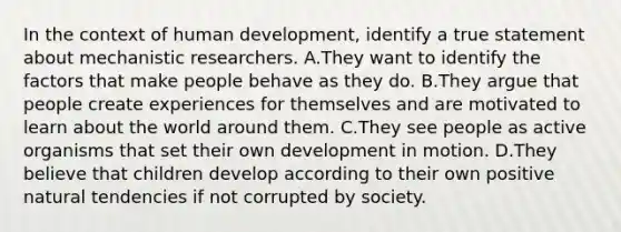 In the context of human development, identify a true statement about mechanistic researchers. A.They want to identify the factors that make people behave as they do. B.They argue that people create experiences for themselves and are motivated to learn about the world around them. C.They see people as active organisms that set their own development in motion. D.They believe that children develop according to their own positive natural tendencies if not corrupted by society.