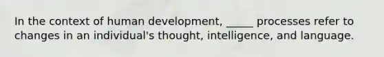 In the context of human development, _____ processes refer to changes in an individual's thought, intelligence, and language.