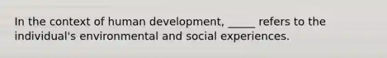 In the context of human development, _____ refers to the individual's environmental and social experiences.