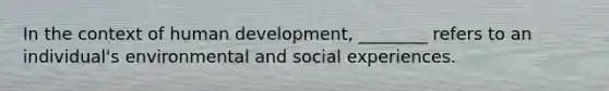 In the context of human development, ________ refers to an individual's environmental and social experiences.