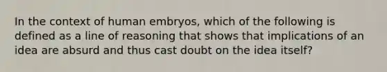 In the context of human embryos, which of the following is defined as a line of reasoning that shows that implications of an idea are absurd and thus cast doubt on the idea itself?