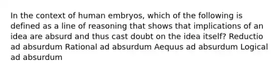 In the context of human embryos, which of the following is defined as a line of reasoning that shows that implications of an idea are absurd and thus cast doubt on the idea itself? Reductio ad absurdum Rational ad absurdum Aequus ad absurdum Logical ad absurdum