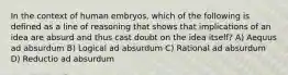 In the context of human embryos, which of the following is defined as a line of reasoning that shows that implications of an idea are absurd and thus cast doubt on the idea itself? A) Aequus ad absurdum B) Logical ad absurdum C) Rational ad absurdum D) Reductio ad absurdum