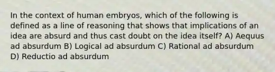 In the context of human embryos, which of the following is defined as a line of reasoning that shows that implications of an idea are absurd and thus cast doubt on the idea itself? A) Aequus ad absurdum B) Logical ad absurdum C) Rational ad absurdum D) Reductio ad absurdum