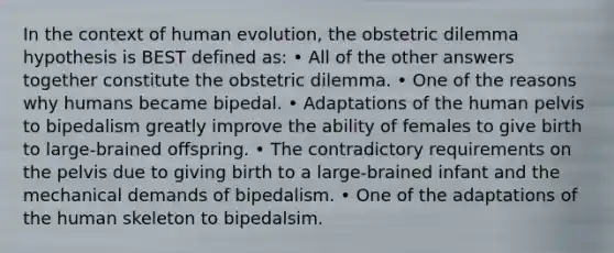 In the context of human evolution, the obstetric dilemma hypothesis is BEST defined as: • All of the other answers together constitute the obstetric dilemma. • One of the reasons why humans became bipedal. • Adaptations of the human pelvis to bipedalism greatly improve the ability of females to give birth to large-brained offspring. • The contradictory requirements on the pelvis due to giving birth to a large-brained infant and the mechanical demands of bipedalism. • One of the adaptations of the human skeleton to bipedalsim.