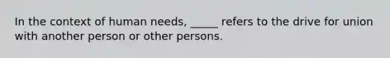 In the context of human needs, _____ refers to the drive for union with another person or other persons.