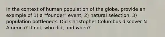 In the context of human population of the globe, provide an example of 1) a "founder" event, 2) natural selection, 3) population bottleneck. Did Christopher Columbus discover N America? If not, who did, and when?