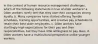 In the context of human resource management challenges, which of the following statements is true of older workers? a. Older workers rarely feel that they owe their companies strong loyalty. b. Many companies have started offering flexible schedules, training opportunities, and creative pay schedules to retain their best older employees. c. Older workers have startlingly high expectations for their pay and their responsibilities, but they have little willingness to pay dues. d. Older workers have a multicultural perspective unlike younger workers.