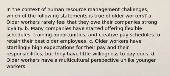 In the context of human resource management challenges, which of the following statements is true of older workers? a. Older workers rarely feel that they owe their companies strong loyalty. b. Many companies have started offering flexible schedules, training opportunities, and creative pay schedules to retain their best older employees. c. Older workers have startlingly high expectations for their pay and their responsibilities, but they have little willingness to pay dues. d. Older workers have a multicultural perspective unlike younger workers.