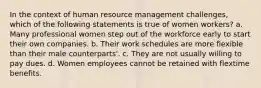 In the context of human resource management challenges, which of the following statements is true of women workers? a. Many professional women step out of the workforce early to start their own companies. b. Their work schedules are more flexible than their male counterparts'. c. They are not usually willing to pay dues. d. Women employees cannot be retained with flextime benefits.