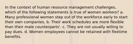 In the context of human resource management challenges, which of the following statements is true of women workers? a. Many professional women step out of the workforce early to start their own companies. b. Their work schedules are more flexible than their male counterparts'. c. They are not usually willing to pay dues. d. Women employees cannot be retained with flextime benefits.