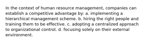 In the context of human resource management, companies can establish a competitive advantage by: a. implementing a hierarchical management scheme. b. hiring the right people and training them to be effective. c. adopting a centralized approach to organizational control. d. focusing solely on their external environment.