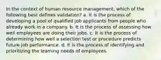 In the context of human resource management, which of the following best defines validation? a. It is the process of developing a pool of qualified job applicants from people who already work in a company. b. It is the process of assessing how well employees are doing their jobs. c. It is the process of determining how well a selection test or procedure predicts future job performance. d. It is the process of identifying and prioritizing the learning needs of employees.