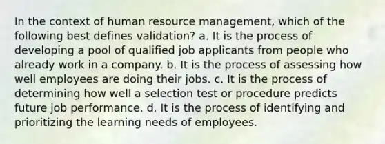 In the context of human resource management, which of the following best defines validation? a. It is the process of developing a pool of qualified job applicants from people who already work in a company. b. It is the process of assessing how well employees are doing their jobs. c. It is the process of determining how well a selection test or procedure predicts future job performance. d. It is the process of identifying and prioritizing the learning needs of employees.