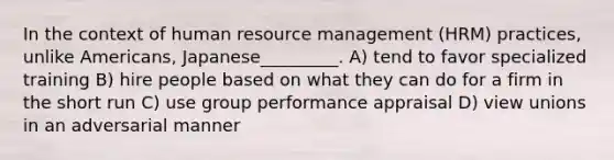 In the context of human resource management (HRM) practices, unlike Americans, Japanese_________. A) tend to favor specialized training B) hire people based on what they can do for a firm in the short run C) use group performance appraisal D) view unions in an adversarial manner