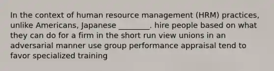 In the context of human resource management (HRM) practices, unlike Americans, Japanese ________. hire people based on what they can do for a firm in the short run view unions in an adversarial manner use group performance appraisal tend to favor specialized training