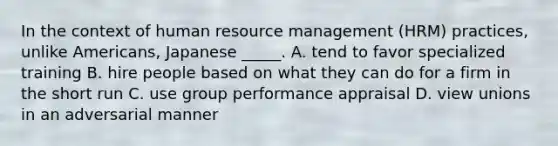 In the context of human resource management (HRM) practices, unlike Americans, Japanese _____. A. tend to favor specialized training B. hire people based on what they can do for a firm in the short run C. use group performance appraisal D. view unions in an adversarial manner