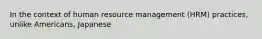 In the context of human resource management (HRM) practices, unlike Americans, Japanese