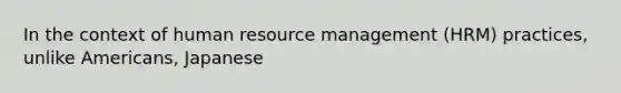 In the context of human resource management (HRM) practices, unlike Americans, Japanese