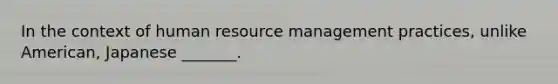 In the context of human resource management practices, unlike American, Japanese _______.