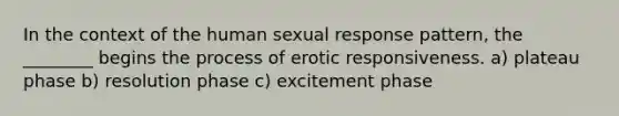 In the context of the human sexual response pattern, the ________ begins the process of erotic responsiveness. a) plateau phase b) resolution phase c) excitement phase