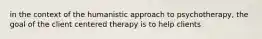 in the context of the humanistic approach to psychotherapy, the goal of the client centered therapy is to help clients