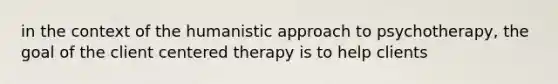 in the context of the humanistic approach to psychotherapy, the goal of the client centered therapy is to help clients