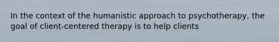 In the context of the humanistic approach to psychotherapy, the goal of client-centered therapy is to help clients