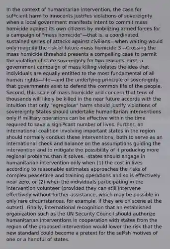 In the context of humanitarian intervention, the case for sufªcient harm to innocents justiªes violations of sovereignty when a local government manifests intent to commit mass homicide against its own citizens by mobilizing armed forces for a campaign of "mass homicide"—that is, a coordinated, sustained series of attacks against civilians—when waiting would only magnify the risk of future mass homicide.3 --Crossing the mass homicide threshold presents a compelling case to permit the violation of state sovereignty for two reasons. First, a government campaign of mass killing violates the idea that individuals are equally entitled to the most fundamental of all human rights—life—and the underlying principle of sovereignty that governments exist to defend the common life of the people. Second, this scale of mass homicide and concern that tens of thousands will likely be killed in the near future accords with the intuition that only "egregious" harm should justify violations of sovereignty States should undertake humanitarian interventions only if military operations can be effective within the time required to save a signiªcant number of lives. Further, an international coalition involving important states in the region should normally conduct these interventions, both to serve as an international check and balance on the assumptions guiding the intervention and to mitigate the possibility of it producing more regional problems than it solves. -states should engage in humanitarian intervention only when (1) the cost in lives according to reasonable estimates approaches the risks of complex peacetime and training operations and so is effectively near zero, or (2) when the individuals participating in the intervention volunteer (provided they can still intervene effectively without further assistance, which may be possible in only rare circumstances, for example, if they are on scene at the outset) -Finally, international recognition that an established organization such as the UN Security Council should authorize humanitarian interventions in cooperation with states from the region of the proposed intervention would lower the risk that the new standard could become a pretext for the selªsh motives of one or a handful of states.