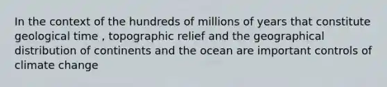 In the context of the hundreds of millions of years that constitute geological time , topographic relief and the geographical distribution of continents and the ocean are important controls of climate change