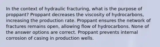 In the context of hydraulic fracturing, what is the purpose of proppant? Proppant decreases the viscosity of hydrocarbons, increasing the production rate. Proppant ensures the network of fractures remains open, allowing flow of hydrocarbons. None of the answer options are correct. Proppant prevents internal corrosion of casing in production wells.