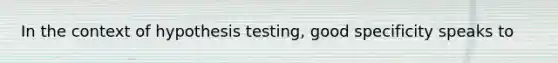 In the context of hypothesis testing, good specificity speaks to