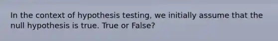 In the context of hypothesis testing, we initially assume that the null hypothesis is true. True or False?